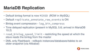 MariaDB Replication
• Default binlog format is now MIXED (ROW in MySQL)

• Default replicate_annotate_row_events is ON

• Binlog event compression - log_bin_compress

• Time delayed replication (present in MySQL 5.6; arrived in MariaDB
10.2)

• read_binlog_speed_limit - restricting the speed at which the
slave reads the binlog from the master

• DML only Flashback - rollback instances/databases/tables to an
older snapshot (via Alibaba!)
 