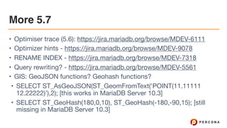 More 5.7
• Optimiser trace (5.6): https://jira.mariadb.org/browse/MDEV-6111 

• Optimizer hints - https://jira.mariadb.org/browse/MDEV-9078 

• RENAME INDEX - https://jira.mariadb.org/browse/MDEV-7318 

• Query rewriting? - https://jira.mariadb.org/browse/MDEV-5561 

• GIS: GeoJSON functions? Geohash functions?

• SELECT ST_AsGeoJSON(ST_GeomFromText('POINT(11.11111
12.22222)’),2); [this works in MariaDB Server 10.3]

• SELECT ST_GeoHash(180,0,10), ST_GeoHash(-180,-90,15); [still
missing in MariaDB Server 10.3]
 
