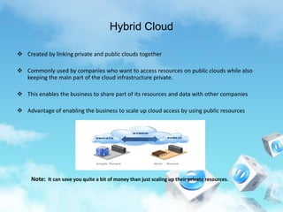 Hybrid Cloud
 Created by linking private and public clouds together
 Commonly used by companies who want to access resources on public clouds while also
keeping the main part of the cloud infrastructure private.
 This enables the business to share part of its resources and data with other companies
 Advantage of enabling the business to scale up cloud access by using public resources
Note: It can save you quite a bit of money than just scaling up their private resources.
 