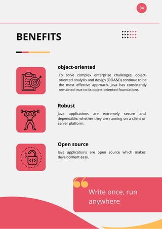04
BENEFITS
object-oriented
To solve complex enterprise challenges, object-
oriented analysis and design (OOA&D) continue to be
the most effective approach. Java has consistently
remained true to its object-oriented foundations.
Robust
Java applications are extremely secure and
dependable, whether they are running on a client or
server platform.
Open source
Java applications are open source which makes
development easy.
Write once, run
anywhere
 