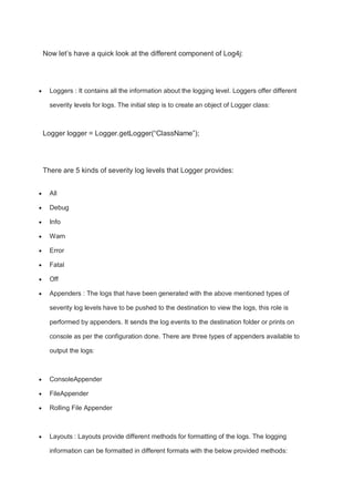 Now let’s have a quick look at the different component of Log4j:
 Loggers : It contains all the information about the logging level. Loggers offer different
severity levels for logs. The initial step is to create an object of Logger class:
Logger logger = Logger.getLogger(“ClassName”);
There are 5 kinds of severity log levels that Logger provides:
 All
 Debug
 Info
 Warn
 Error
 Fatal
 Off
 Appenders : The logs that have been generated with the above mentioned types of
severity log levels have to be pushed to the destination to view the logs, this role is
performed by appenders. It sends the log events to the destination folder or prints on
console as per the configuration done. There are three types of appenders available to
output the logs:
 ConsoleAppender
 FileAppender
 Rolling File Appender
 Layouts : Layouts provide different methods for formatting of the logs. The logging
information can be formatted in different formats with the below provided methods:
 