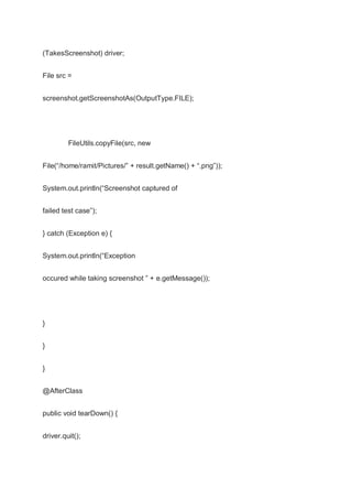 (TakesScreenshot) driver;
File src =
screenshot.getScreenshotAs(OutputType.FILE);
FileUtils.copyFile(src, new
File(“/home/ramit/Pictures/” + result.getName() + “.png”));
System.out.println(“Screenshot captured of
failed test case”);
} catch (Exception e) {
System.out.println(“Exception
occured while taking screenshot ” + e.getMessage());
}
}
}
@AfterClass
public void tearDown() {
driver.quit();
 