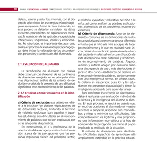 18     Manual de atención al alumnado con necesidades específicas de apoyo educativo derivadas de dificultades específicas de aprendizaje: DISLEXIA



     dislexia, valorar y aislar los síntomas, con el ob-                  el historial evolutivo y educativo del niño o la
     jeto de seleccionar las estrategias psicopedagó-                     niña, así como analizar las posibles explicacio-
     gicas apropiadas. Como se viene indicando, en                        nes alternativas de sus problemas lectores y/o
     este proceso se deberían considerar los datos                        escritores.
     existentes procedentes de exploraciones médi-                        b) Criterio de discrepancia: Uno de los ele-
     cas, la evaluación de las aptitudes y capacidades                    mentos comunes en las definiciones de la dis-
     intelectuales, lingüísticas, sociales y emociona-                    lexia evolutiva es la existencia de una diferencia
     les. Por otro lado, es importante destacar que,                      entre lo que el niño o la niña es capaz de hacer
     cualquier proceso de evaluación psicopedagógi-                       potencialmente y lo que en realidad hace. Di-
     ca, debe incluir la valoración de las circunstan-                    cho criterio ha implicado generalmente el uso
     cias personales y contextuales del alumnado.                         del cociente intelectual en la cuantificación de
                                                                          esta discrepancia entre potencial y rendimien-
                                                                          to en reconocimiento de palabras. Algunos
     2.1. Evaluación del alumnado.                                        autores y autoras abogan por evaluarlo como
                                                                          una discrepancia de dos o más desviaciones tí-
        La identificación del alumnado con dislexia                       picas o dos cursos académicos de desnivel en
     debe comenzar con el examen de los parámetros                        el reconocimiento de palabras, conjuntamente
     de diagnóstico recogidos en los principales siste-
                                                                          con una inteligencia normal. En ambos casos,
     mas diagnósticos: análisis de los criterios de ex-
     clusión y análisis de la presencia de una dificultad                 la dislexia es inesperada, pues los y las estu-
     significativa en el reconocimiento de las palabras.                  diantes no presentan discapacidad y tienen la
                                                                          inteligencia adecuada para aprender a leer.
     2.1.1 Criterios a tener en cuenta en la iden-                            Para confirmar este criterio de discrepancia,
     tificación                                                           deberá realizarse una evaluación individual de
                                                                          la lectura y la inteligencia del alumno o alum-
     a) Criterio de exclusión: este criterio se refie-                    na. En este proceso, se tendrá en cuenta que,
     re a la exclusión de posibles explicaciones de                       en muchas ocasiones, el alumnado se muestra
     las dificultades lectoras, limitando el término                      reticente a cooperar, responde con monosíla-
     de «dislexia evolutiva» para aquellos y aque-                        bos y niega o minimiza sus dificultades. Este
     llas estudiantes con dificultades en el reconoci-                    comportamiento es legítimo y nos proporcio-
     miento de palabras que no son explicadas por                         na una información muy valiosa a la hora de
     otras categorías diagnósticas.                                       comprender la percepción que tiene el propio
         En consecuencia, el o la profesional de la                       implicado o implicada de la situación.
     orientación debe recoger y analizar la informa-                          El método de discrepancia para identificar
     ción acerca de las percepciones que las per-                         las dificultades específicas de aprendizaje está
     sonas implicadas tienen del problema lector,                         ampliamente extendido en la práctica educati-
 