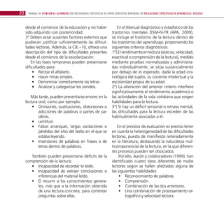 20    Manual de atención al alumnado con necesidades específicas de apoyo educativo derivadas de dificultades específicas de aprendizaje: DISLEXIA



     desde el comienzo de la educación y no haber                           En el Manual diagnóstico y estadístico de los
     sido adquirido con posterioridad.                                   trastornos mentales DSM-IV-TR (APA, 2009),
     3º Deben estar ausentes factores externos que                       se incluye el trastorno de la lectura dentro de
     pudieran justificar suficientemente las dificul-                    los trastornos del aprendizaje, proponiendo los
     tades lectoras. Además, la CIE –10, ofrece una                      siguientes criterios diagnósticos:
     descripción del tipo de dificultades presentes                      1º) El rendimiento en lectura (esto es, velocidad,
     desde el comienzo de la escolarización:                             exactitud o comprensión de la lectura), medido
         En las fases tempranas pueden presentarse                       mediante pruebas normalizadas y administra-
     dificultades para:                                                  das individualmente, se sitúa sustancialmente
          •• Recitar el alfabeto.                                        por debajo de lo esperado, dada la edad cro-
          •• Hacer rimas simples.                                        nológica del sujeto, su cociente intelectual y la
          •• Denominar correctamente las letras.                         escolaridad propia de su edad.
          •• Analizar y categorizar los sonidos.                         2º) La alteración del anterior criterio interfiere
                                                                         significativamente el rendimiento académico o
        Más tarde, pueden presentarse errores en la                      las actividades de la vida cotidiana que exigen
     lectura oral, como por ejemplo:                                     habilidades para la lectura.
         •• Omisiones, sustituciones, distorsiones o                     3º) Si hay un déficit sensorial o retraso mental,
             adicciones de palabras o partes de pa-                      las dificultades para la lectura exceden de las
             labras.                                                     habitualmente asociadas a él.
         •• Lentitud.
         •• Falsos arranques, largas vacilaciones o                         En el proceso de evaluación es preciso tener
             pérdidas del sitio del texto en el que se                   en cuenta la heterogeneidad de las dificultades
             estaba leyendo.                                             lectoras, puesta de manifiesto reiteradamente
         •• Inversiones de palabras en frases o de                       en la literatura, destacando la naturaleza mul-
             letras dentro de palabras.                                  ticomponencial de la lectura, en la que diferen-
                                                                         tes procesos pueden ser disociados.
        También pueden presentarse déficits de la                            Por ello, Aarón y colaboradores (1999), han
     comprensión de la lectura:                                          identificado cuatro tipos diferentes de malos
        •• Incapacidad de recordar lo leído.                             lectores según se hallen afectadas alguna de
        •• Incapacidad de extraer conclusiones o                         las siguientes habilidades:
           inferencias del material leído.                                   •• Reconocimiento de palabras.
        •• El recurrir a los conocimientos genera-                           •• Comprensión.
           les, más que a la información obtenida                            •• Combinación de las dos anteriores.
           de una lectura concreta, para contestar                           •• Una combinación de procesamiento or-
           preguntas sobre ellas.                                                 tográfico y velocidad lectora.
 