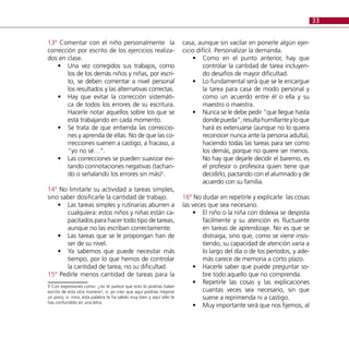 33


13º Comentar con el niño personalmente la                             casa, aunque sin vacilar en ponerle algún ejer-
corrección por escrito de los ejercicios realiza-                     cicio difícil. Personalizar la demanda.
dos en clase.                                                             •• Como en el punto anterior, hay que
    •• Una vez corregidos sus trabajos, como                                   controlar la cantidad de tarea incluyen-
       los de los demás niños y niñas, por escri-                              do desafíos de mayor dificultad.
       to, se deben comentar a nivel personal                             •• Lo fundamental será que se le encargue
       los resultados y las alternativas correctas.                            la tarea para casa de modo personal y
    •• Hay que evitar la corrección sistemáti-                                 como un acuerdo entre él o ella y su
       ca de todos los errores de su escritura.                                maestro o maestra.
       Hacerle notar aquellos sobre los que se                            •• Nunca se le debe pedir “que llegue hasta
       está trabajando en cada momento.                                        donde pueda”; resulta humillante y lo que
    •• Se trata de que entienda las correccio-                                 hará es extenuarse (aunque no lo quiera
       nes y aprenda de ellas. No de que las co-                               reconocer nunca ante la persona adulta),
       rrecciones suenen a castigo, a fracaso, a                               haciendo todas las tareas para ser como
       “yo no sé…”.                                                            los demás, porque no quiere ser menos.
    •• Las correcciones se pueden suavizar evi-                                No hay que dejarle decidir el baremo, es
       tando connotaciones negativas (tachan-                                  el profesor o profesora quien tiene que
       do o señalando los errores sin más)5.                                   decidirlo, pactando con el alumnado y de
                                                                               acuerdo con su familia.
14º No limitarle su actividad a tareas simples,
sino saber dosificarle la cantidad de trabajo.                        16º No dudar en repetirle y explicarle las cosas
    •• Las tareas simples y rutinarias aburren a                      las veces que sea necesario.
       cualquiera: estos niños y niñas están ca-                          •• El niño o la niña con dislexia se despista
       pacitados para hacer todo tipo de tareas,                              fácilmente y su atención es fluctuante
       aunque no las escriban correctamente.                                  en tareas de aprendizaje. No es que se
    •• Las tareas que se le propongan han de                                  distraiga, sino que, como se viene insis-
       ser de su nivel.                                                       tiendo, su capacidad de atención varía a
    •• Ya sabemos que puede necesitar más                                     lo largo del día o de los períodos, y ade-
       tiempo, por lo que hemos de controlar                                  más carece de memoria a corto plazo.
       la cantidad de tarea, no su dificultad.                            •• Hacerle saber que puede preguntar so-
15º Pedirle menos cantidad de tareas para la                                  bre todo aquello que no comprenda.
                                                                          •• Repetirle las cosas y las explicaciones
5 Con expresiones como: ¿no te parece que esto lo podrías haber
escrito de esta otra manera?, o: yo creo que aquí podrías mejorar             cuantas veces sea necesario, sin que
un poco, o: mira, esta palabra te ha salido muy bien y aquí sólo te           suene a reprimenda ni a castigo.
has confundido en una letra.
                                                                          •• Muy importante será que nos fijemos, al
 