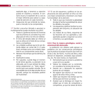 34     Manual de atención al alumnado con necesidades específicas de apoyo educativo derivadas de dificultades específicas de aprendizaje: DISLEXIA



             explicarle algo, si tenemos su atención                       18º El uso de esquemas y gráficos en las ex-
             puesta en nosotros y nosotras. El con-                        plicaciones de clase permiten al niño o la niña
             tacto visual y la expresión de su cara es                     una mejor comprensión y favorecen una mejor
             el mejor referente para valorar su capa-                      funcionalidad de la atención.
             cidad de atención en cada momento.                                •• Todo lo que sea mostrarle la globalidad
          •• Asegurarse de que entiende las tareas,                                de algo le facilita la posibilidad de ubicar
             pues a menudo no las comprenderá.                                     los detalles y las partes.
                                                                               •• Los esquemas y gráficos facilitan la com-
     17º Escribir y escuchar (dictado o apuntes) si-                               prensión del conjunto y la ubicación de
     multáneamente puede resultarle muy difícil.                                   los detalles.
        •• Traducir a grafemas escritos los fonemas                            •• Los índices de sus libros, esquemas de
            que escuchamos es una tarea muy com-                                   las lecciones con sus apartados y sub-
            pleja para el niño o la niña con dislexia.                             apartados ayudan a organizar sus cono-
        •• El ritmo del dictado debe ser inferior al                               cimientos y sus aprendizajes.
            que se utiliza con el resto de sus compa-
            ñeros y compañeras.                                            4.2.2. Para la mejora psicológica, social y
        •• Las unidades auditivas que se le van dic-                       emocional del alumnado.
            tando deben ser cortas (de 2 ó 3 pala-                            La población con dislexia suele agravar su
            bras), emitidas como una unidad y repe-                        problema con las consecuencias psicológicas
            tida en sus componentes varias veces.                          que le produce la propia situación que viven en
        •• Necesita más tiempo que los demás y las                         el día a día; de hecho, muchos de ellos y ellas
            demás.                                                         derivan en depresión, ansiedad, baja autoesti-
        •• Dosificarle la tarea.                                           ma, etc. Por este motivo, es importante:
        •• Por supuesto, cuando llega el momen-                                •• Demostrarle que se conoce su problema
            to de tomar apuntes, su precisión no es                                y que se le va a ayudar.
            adecuada, por lo que siempre les debe-                             •• Valorar los trabajos por su contenido,
            remos proporcionar un “texto seguro”                                   sin considerar los errores de escritura.
            escrito para que puedan estudiar. No es                            •• Hacerle ver y destacarle los aspectos
            aconsejable que se le deje estudiar de sus                             buenos de sus trabajos.
            apuntes, porque los resultados podrían                             •• No esperar que alcance un nivel lector
            ser frustrantes6.                                                      igual al de otros niños y niñas.
                                                                               •• Saber que requiere más tiempo que los
                                                                                   demás para terminar sus tareas.
     6 Unos apuntes mal tomados basan el estudio en un texto erróneo,
     lo que conduce a un aprendizaje, quizá perfecto en cuanto al méto-
                                                                               •• Aceptar que se distraiga con mayor fa-
     do y al tiempo invertido, pero equivocado en cuanto al contenido.             cilidad que el resto de compañeros y
     Cuando el niño y la niña se examine sobre lo que con esfuerzo se              compañeras, ya que las tareas de lecto-
     ha estudiado y se sabe a la perfección, y sus resultados sean nega-
     tivos, la frustración está asegurada.
 