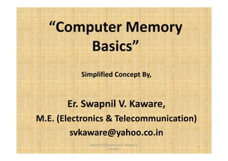 “Computer Memory 
Basics” 
Simplified Concept By, 
Er. Swapnil V. Kaware, 
M.E. (Electronics & Telecommunication) 
svkaware@yahoo.co.in 
1 
Simplified concepts by Er. Swapnil V. 
Kaware 
 