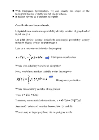  With Histogram Specification, we can specify the shape of the
histogram that we wish the output image to have.
 It doesn‟t have to be a uniform histogram
Consider the continuous domain ,
Let pr(r) denote continuous probability density function of gray-level of
input image, r
Let pz(z) denote desired (specified) continuous probability density
function of gray-level of output image, z
Let s be a random variable with the property
Histogram equalization
Where w is a dummy variable of integration
Next, we define a random variable z with the property
Histogram equalization
Where t is a dummy variable of integration
Thus, s = T(r) = G(z)
Therefore, z must satisfy the condition, z = G-1(s) = G-1[T(r)]
Assume G-1 exists and satisfies the condition (a) and (b)
We can map an input gray level r to output gray level z

r
r dw)w(p)r(Ts
0
sdt)t(p)z(g
z
z  0
 