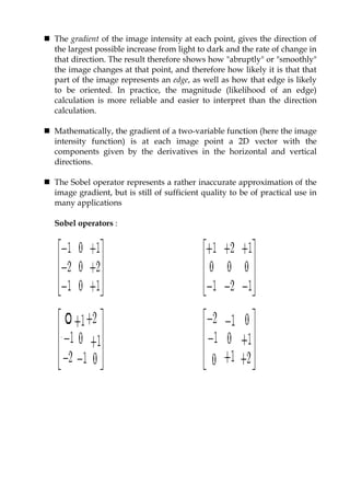  The gradient of the image intensity at each point, gives the direction of
the largest possible increase from light to dark and the rate of change in
that direction. The result therefore shows how "abruptly" or "smoothly"
the image changes at that point, and therefore how likely it is that that
part of the image represents an edge, as well as how that edge is likely
to be oriented. In practice, the magnitude (likelihood of an edge)
calculation is more reliable and easier to interpret than the direction
calculation.
 Mathematically, the gradient of a two-variable function (here the image
intensity function) is at each image point a 2D vector with the
components given by the derivatives in the horizontal and vertical
directions.
 The Sobel operator represents a rather inaccurate approximation of the
image gradient, but is still of sufficient quality to be of practical use in
many applications
Sobel operators :
 