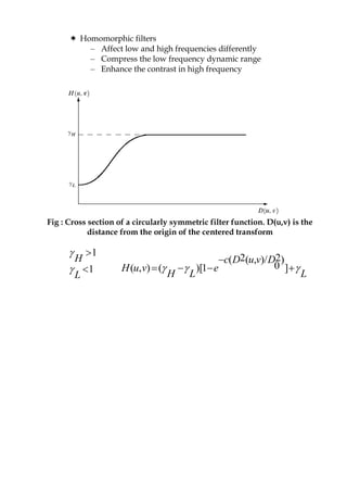  Homomorphic filters
– Affect low and high frequencies differently
– Compress the low frequency dynamic range
– Enhance the contrast in high frequency
Fig : Cross section of a circularly symmetric filter function. D(u,v) is the
distance from the origin of the centered transform
1
1
H
L




2 2( ( , )/ )
0( , ) ( )[1 ]
c D u v D
H u v e
H L L
  

   
 