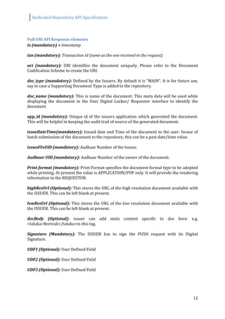 Dedicated Repository API Specification
12
Pull URI API Response elements
ts (mandatory) = timestamp
txn (mandatory): Transaction id (same as the one received in the request)
uri (mandatory): URI identifies the document uniquely. Please refer to the Document
Codification Scheme to create the URI.
doc_type (mandatory): Defined by the Issuers. By default it is “MAIN”. It is for future use,
say in case a Supporting Document Type is added to the repository.
doc_name (mandatory): This is name of the document. This meta data will be used while
displaying the document in the User Digital Locker/ Requestor interface to identify the
document
app_id (mandatory): Unique id of the issuers application which generated the document.
This will be helpful in keeping the audit trail of source of the generated document.
issueDateTime(mandatory): Issued date and Time of the document to the user. Incase of
batch submission of the document to the repository, this can be a past date/time value.
issuedToUID (mandatory): Aadhaar Number of the Issuee.
Aadhaar UID (mandatory): Aadhaar Number of the owner of the document.
Print format (mandatory): Print Format specifies the document format type to be adopted
while printing. At present the value is APPLICATION/PDF only. It will provide the rendering
information to the REQUESTOR.
highResUrl (Optional): This stores the URL of the high resolution document available with
the ISSUER. This can be left blank at present.
lowResUrl (Optional): This stores the URL of the low resolution document available with
the ISSUER. This can be left blank at present.
docBody (Optional): issuer can add meta content specific to doc here. e.g.
<taluka>Borivali</taluka>in this tag.
Signature (Mandatory): The ISSUER has to sign the PUSH request with its Digital
Signature.
UDF1 (Optional): User Defined Field
UDF2 (Optional): User Defined Field
UDF3 (Optional): User Defined Field
 