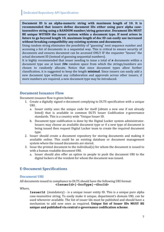 Dedicated Repository API Specification
7
Document Issuance Flow
Document issuance flow is given below:
1. Create a digitally signed e-document complying to DLTS specification with a unique
URI .
a. Issuer entity uses the unique code for itself (obtain a new one if not already
listed) that is available in common DLTS Issuer Codification e-governance
standards. This is a country wide “Unique Issuer ID.
b. Document type codification is done by the Digital Locker system administrator.
Issuers may choose an available document type or if a new type of document is
being issued then request Digital Locker team to create the required document
type.
2. Issuer should create a document repository for storing documents and making it
available online. This could be an existing database or document management
system where the issued documents are stored.
3. Issue the printed document to the individual(s) for whom the document is issued to
with a human readable document URI.
a. Issuer should also offer an option to people to push the document URI to the
digital lockers of the resident for whom the document was issued.
E-Document Specifications
Document URI
All documents issued in compliance to DLTS should have the following URI format:
<IssuerId>[-DocType]-<DocId>
Where,
IssuerId (mandatory) - is a unique issuer entity ID. This is a unique pure alpha
case-insensitive string. To easily make it unique, department’s domain URL can be
used whenever available. The list of issuer Ids must be published and should have a
mechanism to add new ones as required. Unique list of Issuer IDs MUST BE
unique and published via central e-governance codification scheme.
Document ID is an alpha-numeric string with maximum length of 10. It is
recommended that issuers define document IDs either using pure alpha case-
insensitive string using a RANDOM number/string generator. Document IDs MUST
BE unique WITHIN the issuer system within a document type. If need arises in
future to go beyond length 10, maximum length of doc ID can easily use increased
without breaking compatibility any existing systems and documents.
Using random string eliminates the possibility of “guessing” next sequence number and
accessing a list of documents in a sequential way. This is critical to ensure security of
documents and ensures document can be accessed ONLY IF the requester “knows” the
actual document ID (instead of guessing sequential numbers).
It is highly recommended that issuer needing to issue a total of n documents within a
document type use at least 10n random space from which the strings/numbers are
chosen to randomly allocate. Notice that since document types allow further
classification, it is suggested to keep the length minimal. Since issuers can easily add a
new document type without any collaboration and approvals across other issuers, if
more numbers are required, a new document type may be introduced.
 