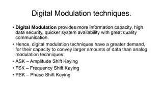 Digital Modulation techniques.
• Digital Modulation provides more information capacity, high
data security, quicker system availability with great quality
communication.
• Hence, digital modulation techniques have a greater demand,
for their capacity to convey larger amounts of data than analog
modulation techniques.
• ASK – Amplitude Shift Keying
• FSK – Frequency Shift Keying
• PSK – Phase Shift Keying
 