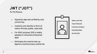 78
●  Signed by algo and veriﬁed by only
correct key
●  Contains user identity in form of
claims (Private, public, reserved)
●  For OIDC purpose, SSO is widely
adopted in consumer/enterprise
apps
●  Eliminates the need to look up
against a central access control list
JWT (“JOT”)
To The Rescue
Name: John Doe
Type: Employee
Issued by: Company
Expiration Date:
02-06-2019
 