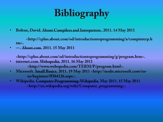 BibliographyBolton, David. About Compilers and Interpreters . 2011. 14 May 2011         		<http://cplus.about.com/od/introductiontoprogramming/a/compinterp.htm>.—. About.com. 2011. 15 May 2011       <http://cplus.about.com/od/introductiontoprogramming/g/program.htm>.internet.com. Webopedia. 2011. 16 May 2011 <http://www.webopedia.com/TERM/P/program.html>.Microsoft. Small Basics. 2011. 19 May 2011 <http://msdn.microsoft.com/en-  us/beginner/ff384126.aspx>.Wikipedia. Computer Programming-Wikipedia. May 2011. 15 May 2011 <http://en.wikipedia.org/wiki/Computer_programming>.