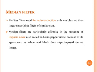 MEDIAN FILTER
 Median filters used for noise-reduction with less blurring than
linear smoothing filters of similar size.
 Median filters are particularly effective in the presence of
impulse noise also called salt-and-pepper noise because of its
appearance as white and black dots superimposed on an
image.
24
 