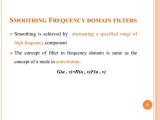 SMOOTHING FREQUENCY DOMAIN FILTERS
 Smoothing is achieved by attenuating a specified range of
high frequency component
 The concept of filter in frequency domain is same as the
concept of a mask in convolution.
G(u , v)=H(u , v)F(u , v)
27
 