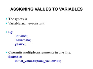 ASSIGNING VALUES TO VARIABLES
 The syntax is
 Variable_name=constant
 Eg:
int a=20;
bal=75.84;
yes=’x’;
 C permits multiple assignments in one line.
Example:
initial_value=0;final_value=100;
 