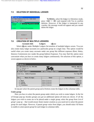52
7.5 DELETION OF INDIVIDUAL LEDGER
To Delete, select the ledger in Alteration mode,
press <Alt> + <D> and respond with Yes to confirm
deletion. However, if the ledger is transacted in any
voucher, the message would not appear and you cannot
delete the ledger.
7.6 CREATION OF MULTIPLE LEDGERS
Accounts Info Ledgers cReate
Select cReate under Multiple Ledgers for creation of multiple ledgers screen. You can
also create many ledger accounts on a particular group at a single time. This option would be
useful when you create many accounts under one group like different expenses (Rent, Salary,
Interest, Commission etc.) under the group Indirect Expenses. You may find this option more
convenient when you have to create many ledgers continuously. On selection of this option, a
screen appears as shown in below.
In top part select the parent group and at bottom create the ledgers in the columnar table.
Under group
Here you have to select the parent group under which you wish to create ledgers. In the list
of Groups pop-up, besides groups you get an additional option all items are shown. If all the
ledgers you wish to create are to be placed under a single group, select the group from List of
group’s pop-up – that would ensure faster master creation as you need not to select the parent
group for each ledger. However, if parent group varies from ledger, you should select All Items
to enable to select parent group for each ledger in columnar table.
This watermark does not appear in the registered version - http://www.clicktoconvert.com
 