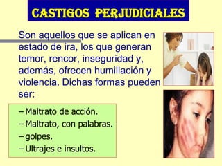 Castigos perjudiciales
Son aquellos que se aplican en
estado de ira, los que generan
temor, rencor, inseguridad y,
además, ofrecen humillación y
violencia. Dichas formas pueden
ser:
– Maltrato de acción.
– Maltrato, con palabras.
– golpes.
– Ultrajes e insultos.
 