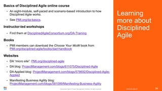 Learning
more about
Disciplined
Agile
VERSION 2020.07
Disciplined Agile © Project Management Institute. All rights reserved. 39
Basics of Disciplined Agile online course
• An eight-module, self-paced and scenario-based introduction to how
Disciplined Agile works.
• See PMI.org/da-basics.
Instructor-led workshops
• Find them at DisciplinedAgileConsortium.org/DA-Training.
Books
• PMI members can download the Choose Your WoW book from
PMI.org/disciplined-agile/books/dad-handbook
Websites
• DA “micro site”: PMI.org/disciplined-agile
• DA blog: ProjectManagement.com/blogs/611075/Disciplined-Agile
• DA Applied blog: ProjectManagement.com/blogs/578692/Disciplined-Agile-
Applied
• Manifesting Business Agility blog:
ProjectManagement.com/blogs/581099/Manifesting-Business-Agility
 