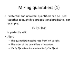 Mixing quantifiers (1)
• Existential and universal quantifiers can be used
together to quantify a propositional predicate. For
example:
∀x ∃y P(x,y)
is perfectly valid
• Alert:
– The quantifiers must be read from left to right
– The order of the quantifiers is important
– ∀x ∃y P(x,y) is not equivalent to ∃y ∀x P(x,y)
 
