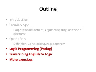 Outline
• Introduction
• Terminology:
– Propositional functions; arguments; arity; universe of
discourse
• Quantifiers
– Definition; using, mixing, negating them
• Logic Programming (Prolog)
• Transcribing English to Logic
• More exercises
 