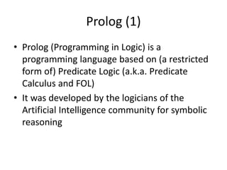 Prolog (1)
• Prolog (Programming in Logic) is a
programming language based on (a restricted
form of) Predicate Logic (a.k.a. Predicate
Calculus and FOL)
• It was developed by the logicians of the
Artificial Intelligence community for symbolic
reasoning
 