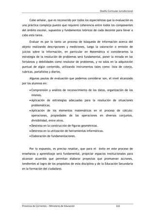 Diseño Curricular Jurisdiccional
Provincia de Corrientes – Ministerio de Educación 122
Cabe señalar, que es reconocido por todos los especialistas que la evaluación es
una práctica compleja puesto que requiere coherencia entre todos los componentes
del ámbito escolar, supuestos y fundamentos teóricos de cada docente para llevar a
cabo esta tarea.
Evaluar es por lo tanto un proceso de búsqueda de información acerca del
objeto realizando descripciones y mediciones, luego la valoración o emisión de
juicios sobre la información, en particular en Matemática si consideramos la
estrategia de la resolución de problemas será fundamental, poner la mirada en las
fortalezas y debilidades como resolutor de problemas, y no solos en la adquisición
puntual de algún contenido, utilizando instrumentos tales como: lista de cotejo,
rubricas, portafolios y diarios.
Algunas pautas de evaluación que podemos considerar son, el nivel alcanzado
por los alumnos en:
Comprensión y análisis de reconocimiento de los datos, organización de los
mismos.
Aplicación de estrategias adecuadas para la resolución de situaciones
problemáticas.
Aplicación de los elementos matemáticos en el proceso de cálculo:
operaciones, propiedades de las operaciones en diversos conjuntos,
divisibilidad, entre otros.
Destreza en la construcción de figuras geométricas.
Destreza en la utilización de herramientas informáticas.
Elaboración de fundamentaciones.
Por lo expuesto, es preciso resaltar, que para el éxito en este proceso de
enseñanza y aprendizaje será fundamental, propiciar espacios institucionales para
alcanzar acuerdos que permitan elaborar proyectos que promuevan acciones,
tendientes al logro de los propósitos de esta disciplina y de la Educación Secundaria
en la formación del ciudadano.
 