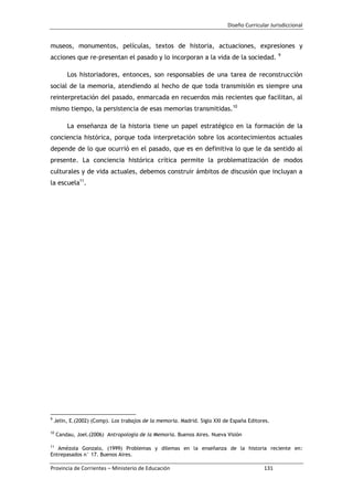 Diseño Curricular Jurisdiccional
Provincia de Corrientes – Ministerio de Educación 131
museos, monumentos, películas, textos de historia, actuaciones, expresiones y
acciones que re-presentan el pasado y lo incorporan a la vida de la sociedad. 9
Los historiadores, entonces, son responsables de una tarea de reconstrucción
social de la memoria, atendiendo al hecho de que toda transmisión es siempre una
reinterpretación del pasado, enmarcada en recuerdos más recientes que facilitan, al
mismo tiempo, la persistencia de esas memorias transmitidas.10
La enseñanza de la historia tiene un papel estratégico en la formación de la
conciencia histórica, porque toda interpretación sobre los acontecimientos actuales
depende de lo que ocurrió en el pasado, que es en definitiva lo que le da sentido al
presente. La conciencia histórica crítica permite la problematización de modos
culturales y de vida actuales, debemos construir ámbitos de discusión que incluyan a
la escuela11
.
9
Jelin, E.(2002) (Comp). Los trabajos de la memoria. Madrid. Siglo XXI de España Editores.
10
Candau, Joel.(2006) Antropología de la Memoria. Buenos Aires. Nueva Visión
11
Amézola Gonzalo, (1999) Problemas y dilemas en la enseñanza de la historia reciente en:
Entrepasados n° 17. Buenos Aires.
 