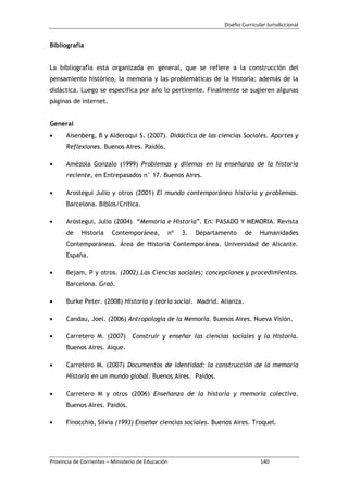 Diseño Curricular Jurisdiccional
Provincia de Corrientes – Ministerio de Educación 140
Bibliografía
La bibliografía está organizada en general, que se refiere a la construcción del
pensamiento histórico, la memoria y las problemáticas de la Historia; además de la
didáctica. Luego se especifica por año lo pertinente. Finalmente se sugieren algunas
páginas de internet.
General
Aisenberg, B y Alderoqui S. (2007). Didáctica de las ciencias Sociales. Aportes y
Reflexiones. Buenos Aires. Paidós.
Amézola Gonzalo (1999) Problemas y dilemas en la enseñanza de la historia
reciente, en Entrepasados n° 17. Buenos Aires.
Arostegui Julio y otros (2001) El mundo contemporáneo historia y problemas.
Barcelona. Biblos/Critica.
Aróstegui, Julio (2004) “Memoria e Historia”. En: PASADO Y MEMORIA. Revista
de Historia Contemporánea, nº 3. Departamento de Humanidades
Contemporáneas. Área de Historia Contemporánea. Universidad de Alicante.
España.
Bejam, P y otros. (2002).Las Ciencias sociales; concepciones y procedimientos.
Barcelona. Graó.
Burke Peter. (2008) Historia y teoría social. Madrid. Alianza.
Candau, Joel. (2006) Antropología de la Memoria. Buenos Aires. Nueva Visión.
Carretero M. (2007) Construir y enseñar las ciencias sociales y la Historia.
Buenos Aires. Aique.
Carretero M. (2007) Documentos de identidad: la construcción de la memoria
Historia en un mundo global. Buenos Aires. Paidos.
Carretero M y otros (2006) Enseñanza de la historia y memoria colectiva.
Buenos Aires. Paidós.
Finocchio, Silvia (1993) Enseñar ciencias sociales. Buenos Aires. Troquel.
 