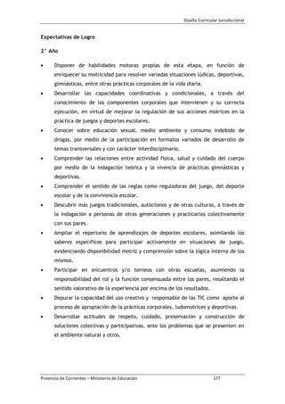 Diseño Curricular Jurisdiccional
Provincia de Corrientes – Ministerio de Educación 177
Expectativas de Logro
2° Año
Disponer de habilidades motoras propias de esta etapa, en función de
enriquecer su motricidad para resolver variadas situaciones lúdicas, deportivas,
gimnásticas, entre otras prácticas corporales de la vida diaria.
Desarrollar las capacidades coordinativas y condicionales, a través del
conocimiento de los componentes corporales que intervienen y su correcta
ejecución, en virtud de mejorar la regulación de sus acciones motrices en la
práctica de juegos y deportes escolares.
Conocer sobre educación sexual, medio ambiente y consumo indebido de
drogas, por medio de la participación en formatos variados de desarrollo de
temas transversales y con carácter interdisciplinario.
Comprender las relaciones entre actividad física, salud y cuidado del cuerpo
por medio de la indagación teórica y la vivencia de prácticas gimnásticas y
deportivas.
Comprender el sentido de las reglas como reguladoras del juego, del deporte
escolar y de la convivencia escolar.
Descubrir más juegos tradicionales, autóctonos y de otras culturas, a través de
la indagación a personas de otras generaciones y practicarlos colectivamente
con sus pares.
Ampliar el repertorio de aprendizajes de deportes escolares, asimilando los
saberes específicos para participar activamente en situaciones de juego,
evidenciando disponibilidad motriz y comprensión sobre la lógica interna de los
mismos.
Participar en encuentros y/o torneos con otras escuelas, asumiendo la
responsabilidad del rol y la función consensuada entre los pares, resaltando el
sentido valorativo de la experiencia por encima de los resultados.
Depurar la capacidad del uso creativo y responsable de las TIC como aporte al
proceso de apropiación de la prácticas corporales, ludomotrices y deportivas.
Desarrollar actitudes de respeto, cuidado, preservación y construcción de
soluciones colectivas y participativas, ante los problemas que se presenten en
el ambiente natural y otros.
 