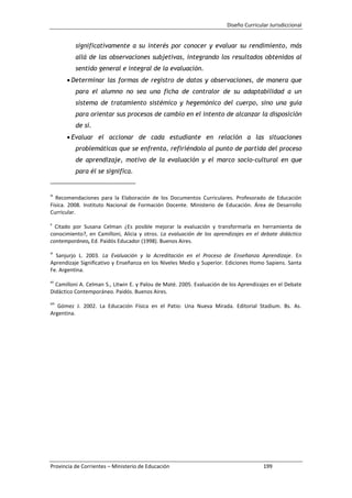 Diseño Curricular Jurisdiccional
Provincia de Corrientes – Ministerio de Educación 199
significativamente a su interés por conocer y evaluar su rendimiento, más
allá de las observaciones subjetivas, integrando los resultados obtenidos al
sentido general e integral de la evaluación.
Determinar las formas de registro de datos y observaciones, de manera que
para el alumno no sea una ficha de contralor de su adaptabilidad a un
sistema de tratamiento sistémico y hegemónico del cuerpo, sino una guía
para orientar sus procesos de cambio en el intento de alcanzar la disposición
de sí.
Evaluar el accionar de cada estudiante en relación a las situaciones
problemáticas que se enfrenta, refiriéndolo al punto de partida del proceso
de aprendizaje, motivo de la evaluación y el marco socio-cultural en que
para él se significa.
ix
Recomendaciones para la Elaboración de los Documentos Curriculares. Profesorado de Educación
Física. 2008. Instituto Nacional de Formación Docente. Ministerio de Educación. Área de Desarrollo
Curricular.
x
Citado por Susana Celman ¿Es posible mejorar la evaluación y transformarla en herramienta de
conocimiento?, en Camilloni, Alicia y otros. La evaluación de los aprendizajes en el debate didáctico
contemporáneo, Ed. Paidós Educador (1998). Buenos Aires.
xi
Sanjurjo L. 2003. La Evaluación y la Acreditación en el Proceso de Enseñanza Aprendizaje. En
Aprendizaje Significativo y Enseñanza en los Niveles Medio y Superior. Ediciones Homo Sapiens. Santa
Fe. Argentina.
xii
Camilloni A. Celman S., Litwin E. y Palou de Maté. 2005. Evaluación de los Aprendizajes en el Debate
Didáctico Contemporáneo. Paidós. Buenos Aires.
xiii
Gómez J. 2002. La Educación Física en el Patio: Una Nueva Mirada. Editorial Stadium. Bs. As.
Argentina.
 