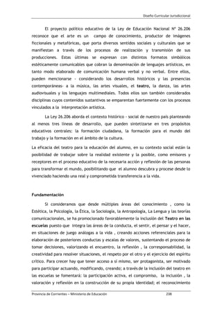 Diseño Curricular Jurisdiccional
Provincia de Corrientes – Ministerio de Educación 238
El proyecto político educativo de la Ley de Educación Nacional Nº 26.206
reconoce que el arte es un campo de conocimiento, productor de imágenes
ficcionales y metafóricas, que porta diversos sentidos sociales y culturales que se
manifiestan a través de los procesos de realización y transmisión de sus
producciones. Estas últimas se expresan con distintos formatos simbólicos
estéticamente comunicables que cobran la denominación de lenguajes artísticos, en
tanto modo elaborado de comunicación humana verbal y no verbal. Entre ellos,
pueden mencionarse - considerando los desarrollos históricos y las presencias
contemporáneas- a la música, las artes visuales, el teatro, la danza, las artes
audiovisuales y los lenguajes multimediales. Todos ellos son también considerados
disciplinas cuyos contenidos sustantivos se emparentan fuertemente con los procesos
vinculados a la interpretación artística.
La Ley 26.206 aborda el contexto histórico - social de nuestro país planteando
al menos tres líneas de desarrollo, que pueden sintetizarse en tres propósitos
educativos centrales: la formación ciudadana, la formación para el mundo del
trabajo y la formación en el ámbito de la cultura.
La eficacia del teatro para la educación del alumno, en su contexto social están la
posibilidad de trabajar sobre la realidad existente y la posible, como emisores y
receptores en el proceso educativo de la necesaria acción y reflexión de las personas
para transformar el mundo, posibilitando que el alumno descubra y procese desde lo
vivenciado haciendo una real y comprometida transferencia a la vida.
Fundamentación
Si consideramos que desde múltiples áreas del conocimiento , como la
Estética, la Psicología, la Ética, la Sociología, la Antropología, La Lengua y las teorías
comunicacionales, se ha promocionado favorablemente la inclusión del Teatro en las
escuelas puesto que integra las áreas de la conducta, el sentir, el pensar y el hacer,
en situaciones de juego análogas a la vida , creando acciones referenciales para la
elaboración de posteriores conductas y escalas de valores, sustentando el proceso de
tomar decisiones, valorizando el encuentro, la reflexión , la corresponsabilidad, la
creatividad para resolver situaciones, el respeto por el otro y el ejercicio del espíritu
crítico. Para crecer hay que tener acceso a sí mismo, ser protagonista, ser motivado
para participar actuando, modificando, creando; a través de la inclusión del teatro en
las escuelas se fomentará: la participación activa, el compromiso, la inclusión , la
valoración y reflexión en la construcción de su propia identidad; el reconocimiento
 