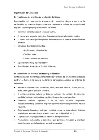 Diseño Curricular Jurisdiccional
Provincia de Corrientes – Ministerio de Educación 241
Organización de Contenidos
En relación con las prácticas de producción del teatro
Construcción del conocimiento y manejo de contenidos básicos a partir de la
exploración, en procesos de producción que requieran la elaboración progresiva del
esquema corporal propio y en relación a los demás.
Elementos constitutivos del lenguaje teatral.
El cuerpo y su potencial expresivo: desplazamientos por el espacio, niveles.
El sujeto real y el sujeto imaginario. Reacción corporal y verbal ante diferentes
estímulos.
Estructura dramática: elementos:
-Acción: reales e imaginarias.
-Conflicto: tipos
-Entorno: circunstancias dadas
Espacio dramático y espacio escénico
Desinhibición. Autoexploración. Uso de la voz.
En relación con las prácticas del teatro y su contexto
Contextualización de manifestaciones teatrales y análisis de producciones artísticas
dentro y/o fuera de la escuela mediante la apropiación paulatina de criterios de
valoración.
Manifestaciones teatrales: teatralidad, circo, teatro de sombras, títeres, murgas,
mimo. Mensajes en discursos teatrales.
El teatro en la propia cultura, los discursos teatrales y las variables del contexto.
Identidad cultural, motivación y cambios. Representaciones juveniles.
Diversidad artística argentina y de la región (pueblos originarios-
afrodescendientes y corrientes migratorias) conformación del patrimonio natural
y cultural.
Circunstancias históricas, políticas y sociales en que se desarrollaron distintos
movimientos teatrales (teatro abierto, teatro por la identidad, etc.).
La producción. El proyecto teatral. Técnicas de improvisación.
Producciones individuales y colectivas que permiten favorecer y movilizar
mecanismos de sensibilización en temas transversales.
 