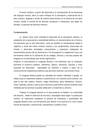 Diseño Curricular Jurisdiccional
Provincia de Corrientes – Ministerio de Educación 254
El hecho artístico, a partir del desarrollo y la incorporación de los elementos
del lenguaje musical, abre un nuevo enfoque en la percepción y apreciación de la
obra artística, llegando a incidir de manera determinante en la historia de una obra
musical, donde la actitud de los diversos receptores o intérpretes, que según los
tiempos, la aprecian de distintas maneras.
Fundamentación
La Música tiene como finalidad el desarrollo de la percepción auditiva, la
ampliación de la apreciación y sensibilidad estética, el reconocimiento de la forma y
los elementos que en ella intervienen, como así también la interpretación desde lo
cognitivo y social del hecho artístico musical y sus componentes; procurando así
brindar y desarrollar estrategias comunicativas y expresivas trabajando los
conocimientos previos de los alumnos/as a fin de propiciar la imaginación como una
herramienta valida en la utilización de los códigos, técnicas y recursos propios del
lenguaje en un aprendizaje que resulte significativo.
Propiciar el acercamiento al Lenguaje Musical y los elementos que lo componen
permitirá al alumno/a explorar, identificar, aplicar, relacionar, ejecutar y crear
buscando así desarrollar capacidades de reflexión y análisis a partir de la
construcción de fundamentos estéticos que permitan sustentar una actitud crítica.
El Lenguaje Musical puede ser abordado de manera individual o grupal, en
ambos casos es importante destacar la pertenencia a un contexto socio-cultural, con
todo lo que ello implica: historia, rasgos identitarios, giros idiomáticos, folclore,
mitos, leyendas, danzas y todo lo que conforma el patrimonio cultural teniendo como
finalidad que los alumnos/as pueda redescubrir y revalorizar su entorno.
Trabajar el Lenguaje Musical en el aula presenta un desafío a la creatividad
del docente, desde la selección de recursos y estrategias hasta lograr la producción
musical. Es importante establecer al proceso de enseñanza y aprendizaje del
Lenguaje Musical como una herramienta que aliente a los alumno/as a crear nuevas
formas de expresión, comunicación, pensamiento y análisis crítico.
 