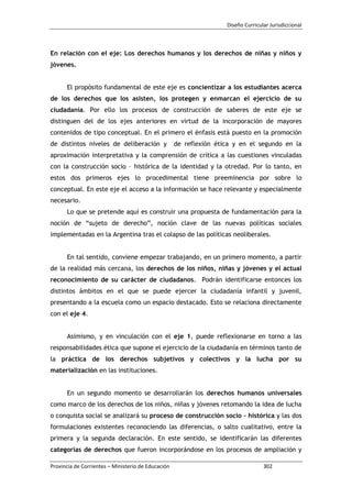 Diseño Curricular Jurisdiccional
Provincia de Corrientes – Ministerio de Educación 302
En relación con el eje: Los derechos humanos y los derechos de niñas y niños y
jóvenes.
El propósito fundamental de este eje es concientizar a los estudiantes acerca
de los derechos que los asisten, los protegen y enmarcan el ejercicio de su
ciudadanía. Por ello los procesos de construcción de saberes de este eje se
distinguen del de los ejes anteriores en virtud de la incorporación de mayores
contenidos de tipo conceptual. En el primero el énfasis está puesto en la promoción
de distintos niveles de deliberación y de reflexión ética y en el segundo en la
aproximación interpretativa y la comprensión de crítica a las cuestiones vinculadas
con la construcción socio – histórica de la identidad y la otredad. Por lo tanto, en
estos dos primeros ejes lo procedimental tiene preeminencia por sobre lo
conceptual. En este eje el acceso a la información se hace relevante y especialmente
necesario.
Lo que se pretende aquí es construir una propuesta de fundamentación para la
noción de “sujeto de derecho”, noción clave de las nuevas políticas sociales
implementadas en la Argentina tras el colapso de las políticas neoliberales.
En tal sentido, conviene empezar trabajando, en un primero momento, a partir
de la realidad más cercana, los derechos de los niños, niñas y jóvenes y el actual
reconocimiento de su carácter de ciudadanos. Podrán identificarse entonces los
distintos ámbitos en el que se puede ejercer la ciudadanía infantil y juvenil,
presentando a la escuela como un espacio destacado. Esto se relaciona directamente
con el eje 4.
Asimismo, y en vinculación con el eje 1, puede reflexionarse en torno a las
responsabilidades ética que supone el ejercicio de la ciudadanía en términos tanto de
la práctica de los derechos subjetivos y colectivos y la lucha por su
materialización en las instituciones.
En un segundo momento se desarrollarán los derechos humanos universales
como marco de los derechos de los niños, niñas y jóvenes retomando la idea de lucha
o conquista social se analizará su proceso de construcción socio – histórica y las dos
formulaciones existentes reconociendo las diferencias, o salto cualitativo, entre la
primera y la segunda declaración. En este sentido, se identificarán las diferentes
categorías de derechos que fueron incorporándose en los procesos de ampliación y
 