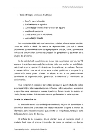 Diseño Curricular Jurisdiccional
Provincia de Corrientes – Ministerio de Educación 336
Otras estrategias y métodos de utilidad:
o Diseño y modelización
o Reflexión metacognitiva
o Aprendizaje cooperativo y trabajo en equipo
o Análisis de procesos
o Análisis estructural y funcional
o Aprendizaje situado
Los estudiantes deben expresar los modelos y diseños, alternativas de solución,
cursos de acción a través de medios de representación conocidos o nuevos
(introducidos por el docente) como por ejemplo grafos (dibujos, tablas, gráficos) que
facilitan la comunicación, auxilian los procesos de pensamiento y colaboran en la
solución del problema.
En la sociedad del conocimiento en la que nos encontramos insertos, las TIC
apoyan a la enseñanza aportando herramientas varias que amplían las posibilidades
metodológicas en la construcción de entornos de enseñanza y aprendizaje. Tanto en
el trabajo offline como en el online estos medios posibilitan la cooperación y
comunicación entre pares, ofrecen un rápido acceso a sus potencialidades
permitiendo la experimentación, generación, transferencia y redefinición de
conocimientos.
Para completar el proceso de aprendizaje se requiere que el estudiante realice
su metacognición evalúe sus producciones, reflexione sobre sus acciones y considere
lo aprendido para traspolarlo a nuevas situaciones. Como ejemplo las puestas en
común, las exposiciones de trabajos en eventos que favorecen la metacognición.
En relación a la evaluación
La evaluación es una oportunidad para considerar y mejorar los aprendizajes al
contemplar debilidades y fortalezas del trabajo estudiantil y supone el manejo de
información como retroalimentación, que permite ser resignificada, tanto por parte
de los estudiantes como del docente.
El énfasis de la evaluación deberá atender tanto al momento inicial, el
producto final como al proceso intermedio. La misma se realizará en diversos
 