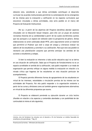Diseño Curricular Jurisdiccional
Provincia de Corrientes – Ministerio de Educación 357
obstante esto, atendiendo a que dichas actividades contribuyen al desarrollo
curricular los acuerdos institucionales permitirán la contemplación de los emergentes
de las mismas para la evaluación y calificación en los espacios curriculares que
estuvieran vinculados a dichas actividades, esto sería posible en el marco del
Proyecto de Evaluación Institucional.
Por ej.: A partir de los objetivos del Proyecto decidimos abordar aspectos
vinculados con la Educación Sexual Integral, para ello con un grupo de alumnos
recreamos historias de su cotidianeidad a partir de las cuales escribiremos cuentos
que nos acerquen a un espacio de reflexión sobre la perspectiva de género. Dichas
elaboraciones no serán calificadas desde PFTE, pero seguramente serán un material
que permitirá al Profesor que esté a cargo de Lengua y Literatura evaluar los
saberes de los estudiantes y contribuir a su calificación. Para que esto sea posible es
necesaria una planificación conjunta que permita anticipar los sentidos de las
acciones a estudiantes y colegas.
Si bien la evaluación es inherente a toda acción educativa aquí no se deriva
en una situación de calificación. Dado que el Proyecto de Fortalecimiento no es un
espacio acreditable el sentido de la calificación, solo podrá responder a un modo de
organización que permita reflejar en alguna medida la evaluación en relación a la
mirada crítica que hagamos de los estudiantes en esta situación particular de
acompañamiento.
El Proyecto permite diferentes formas de agrupamiento de los estudiantes en
virtud de los intereses, necesidades o vinculación prevista de los mismos con las
actividades del Proyecto. Por ello podrá responder a la organización existente a
partir de los cursos y divisiones como así también generar organizaciones alternativas
en virtud de las diferentes propuestas que asuma.
El Proyecto se elaborará previendo su ejecución durante un ciclo lectivo
(flexible en relación a los aspectos y contenidos abordados y con posibilidad de dar
continuidad al mismo el año siguiente).
mismos, sino de fortalecer los vínculos con el docente a fin de fomentar un ámbito favorable de
enseñanza y de aprendizaje. “ Pág. 22
 