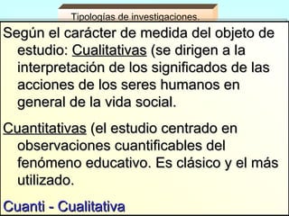 Tipologías de investigaciones.
Según el carácter de medida del objeto de
  estudio: Cualitativas (se dirigen a la
  interpretación de los significados de las
  acciones de los seres humanos en
  general de la vida social.
Cuantitativas (el estudio centrado en
 observaciones cuantificables del
 fenómeno educativo. Es clásico y el más
 utilizado.
Cuanti - Cualitativa
 
