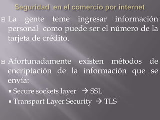    La gente teme ingresar información
    personal como puede ser el número de la
    tarjeta de crédito.

   Afortunadamente existen métodos de
    encriptación de la información que se
    envía:
     Secure sockets layer  SSL
     Transport Layer Security  TLS
 