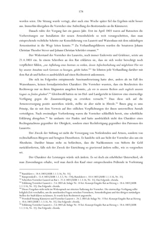 174

worden seien. Die Sitzung wurde vertagt, aber auch eine Woche später fiel das Ergebnis nicht besser
aus. Immerhin übergaben die Vorsteher eine Aufstellung des Besitzstandes an die Kämmerei.
         Danach ruhte der Vorgang fast ein ganzes Jahr. Erst im April 1803 waren auf Ratsseiten die
Vorbereitungen zur Installation der neuen Armenbehörde so weit vorangeschritten, dass man
entsprechende rechtliche Schritte zur Konsolidierung von Lazarett und Waisenhaus mit dem zukünftigen
Armeninstitut in die Wege leiten konnte.940 Zu Verhandlungsführern wurden die Senatoren Johann
Christian Theodor Stever und Johann Christian Schröder ernannt.941
         Der Widerstand der Vorsteher des Lazaretts, noch immer Enderwitz und Grädener, setzte am
21.4.1803 ein. In einem Schreiben an den Rat erklärten sie, dass sie sich weder berechtigt noch
verpflichtet fühlen, „zur Aufhebung eines Instituts zu wirken, dessen Aufrechterhaltung und möglichster Flor wir
bey unserer Annahme nach Gewissen zu besorgen, gelobt haben.“942 Sie lehnten jede Verhandlung darüber mit
dem Rat ab und ließen es ausdrücklich auf einen Rechtsstreit ankommen.
         Die sich im Folgenden entspinnende Auseinandersetzung hatte aber, anders als im Fall des
Waisenhauses, keinen formaljuristischen Charakter: Die Vorsteher wussten, dass ein Beschreiten des
Rechtswegs nur zu ihren Ungunsten ausgehen konnte, „da wir in unseren Rechten auch zugleich unseren
Gegner zu finden glauben“.943 Gleichwohl hatten sie im Hof- und Landgericht in Güstrow eine einstweilige
Verfügung gegen die Zusammenlegung zu erwirken versucht.944 Dass diese sich auf die
Armenversorgung positiv auswirken würde, stellte sie aber nicht in Abrede.945 Ihnen ging es ums
Prinzip, das sie mit dem Verweis auf ihre eidlichen Verpflichtungen der ihnen unterstellten Anstalt
verteidigten. Nach zweimaliger Vorforderung waren die Vorsteher schließlich bereit, eine schriftliche
Erklärung abzugeben.946 Sie umfasste vier Punkte und hatte ausdrücklich nicht den Charakter eines
Rechtsgutachtens gegenüber der Obrigkeit, sondern einer Rechtfertigung gegenüber den Patronen des
Lazaretts:
        Der Zweck der Stiftung sei nicht die Versorgung von Notleidenden und Armen, sondern von
rechtschaffenen Bürgern und betagten Dienstboten. Es handelte sich aus Sicht der Vorsteher also um ein
Altenheim. Darüber hinaus stehe zu befürchten, dass die Nachkommen von Stiftern ihr Geld
zurückforderten, falls sich der Zweck der Einrichtung so gravierend ändern sollte, wie es vorgesehen
sei.
      Der Charakter der Leistungen würde sich ändern. Es sei doch ein erheblicher Unterschied, ob
man Zuwendungen erhalte, weil man durch den Kauf einer entsprechenden Präbende in Vorleistung


940
    Ratsdekret v. 18.4.1803 [AHR 1.1.3.16, Nr. 31].
941
    Ratsprotokoll v. 15.4.1803 [AHR 1.1.3.2, Nr. 174]; Ratsdekret v. 18.4.1803 [AHR 1.1.3.16, Nr. 31].
942
    Schreiben Vorsteher Lazarett an Rat v. 21.4.1803 [AHR 1.1.3.16, Nr. 31]. Das Folgende: ebenda.
943
    Erklärung Vorsteher Lazarett v. 2.6.1803 als Anlage Nr. 14 bei: Konzept Eingabe Rat an Herzog v. 18.6.1803 [AHR
1.1.3.16, Nr. 31]. Das Folgende: ebenda.
944
    Dieses Vorgehen steht nicht im Widerspruch zur zitierten Äußerung der Vorsteher. Die einstweilige Verfügung sollte
lediglich Zeit verschaffen, um die anstehenden Fragen zwischen Vorstehern, Armenkollegium und den übrigen zuständigen
Stellen der Stadt klären zu können. Es wurde kein Rechtsstreit angestrebt.
945
    Protokoll Sitzung Kämmerei und Vorsteher Lazarett v. 24.5.1803 als Anlage Nr. 13 bei: Konzept Eingabe Rat an Herzog
v. 18.6.1803 [AHR 1.1.3.16, Nr. 31]. Das Folgende: ebenda.
946
    Erklärung Vorsteher Lazarett v. 2.6.1803 als Anlage Nr. 14 bei: Konzept Eingabe Rat an Herzog v. 18.6.1803 [AHR
1.1.3.16, Nr. 31]. Das Folgende: ebenda.
 