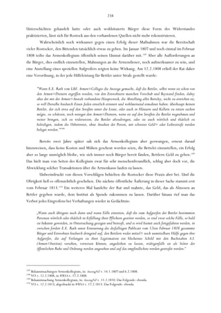 234

Unterschichten gehandelt hatte oder auch wohlsituierte Bürger diese Form des Widerstandes
praktizierten, lässt sich für Rostock aus den vorhandenen Quellen nicht mehr rekonstruieren.
         Wahrscheinlich noch wirksamer gegen einen Erfolg dieser Maßnahmen war die Bereitschaft
vieler Rostocker, den Bittenden tatsächlich etwas zu geben. Im Januar 1807 und noch einmal im Februar
1808 teilte das Armenkollegium öffentlich seinen Unmut darüber mit.1207 Aber alle Aufforderungen an
die Bürger, dies endlich einzustellen, Mahnungen an die Armendiener, noch aufmerksamer zu sein, und
eine Anstellung eines speziellen Aufgreifers zeigten keine Wirkung. Am 12.2.1808 erließ der Rat daher
eine Verordnung, in der jede Hilfeleistung für Bettler unter Strafe gestellt wurde:

       "Wann E.E. Rath vom Löbl. Armen=Collegio die Anzeige gemacht, daß die Bettler, selbst wenn sie schon von
       den Armen=Dienern ergriffen worden, von den Einwohnern manchen Vorschub und Beystand finden, dabey
       aber der mit der Armen=Anstalt verbundene Hauptzweck, die Abstellung aller Betteley, nicht zu erreichen ist;
       so will Derselbe hiedurch Einen Jeden ernstlich erinnert und wohlmeinend ermahnet haben: überhaupt keinen
       Bettler, der sich etwa auf den Straßen unter die Leute, oder auch in Häusern und Kellern zu retten suchen
       mögte, zu schützen, noch weniger den Armen=Dienern, wenn sie auf den Straßen die Bettler wegnehmen und
       weiter bringen, sich zu widersetzen, die Bettler abzudringen, oder sie auch wörtlich und thätlich zu
       beleidigen, indem die Uebertreter, ohne Ansehen der Person, mit schwerer Geld= oder Leibesstrafe werden
       beleget werden."1208

        Bereits zwei Jahre später sah sich das Armenkollegium aber gezwungen, erneut darauf
hinzuweisen, dass keine Kosten und Mühen gescheut worden seien, die Bettelei einzustellen, ein Erfolg
aber so lange unmöglich bleibe, wie sich immer noch Bürger bereit fänden, Bettlern Geld zu geben.1209
Das hielt man von Seiten des Kollegium zwar für sehr menschenfreundlich, schlug aber doch vor, die
Abwicklung solcher Transaktionen über die Armenkasse laufen zu lassen.
        Unbeeindruckt von diesen Vorschlägen behielten die Rostocker diese Praxis aber bei. Und die
Obrigkeit ließ es offensichtlich geschehen. Die nächste öffentliche Äußerung in dieser Sache stammt erst
vom Februar 1813.1210 Ein weiteres Mal handelte der Rat und mahnte, das Geld, das als Almosen an
Bettler gegeben wurde, dem Institut als Spende zukommen zu lassen. Darüber hinaus rief man das
Verbot jedes Eingreifens bei Verhaftungen wieder in Gedächtnis:

       „Wann auch übrigens noch dann und wann Fälle eintreten, daß die zum Aufgreifen der Bettler bestimmten
       Personen wörtlich oder thätlich in Erfüllung ihrer Pflichten gestöret werden, so sind zwar solche Fälle, so bald
       sie bekannt geworden, in Untersuchung gezogen und bestraft, und es wird hiemit auch fortgefahren werden, in
       zwischen fordert E.E. Rath unter Erneuerung des desfallsigen Publicati vom 12ten Februar 1808 gesammte
       Bürger und Einwohner hiedurch dringend auf, den Bettlern weder mittel= noch unmittelbare Hülfe gegen ihre
       Aufgreifer, die auf Verlangen zu ihrer Legitimation ein blechernes Schild mit den Buchstaben A.I.
       (Armen=Institut) versehen, vorweisen können, angedeihen zu lassen, widrigenfalls sie als Störer der
       öffentlichen Ruhe und Ordnung werden angesehen und auf das empfindlichste werden gestrafet werden.“



1207
     Bekanntmachungen Armenkollegium, in: AuszugNZ v. 14.1.1807 und 6.2.1808.
1208
     VO v. 12.2.1808, in WRNA v. 17.2.1808.
1209
     Bekanntmachung Armenkollegium, in: AuszugNZ v. 11.2.1810. Das Folgende: ebenda.
1210
     VO v. 12.2.1813, abgedruckt in WRNA v. 17.2.1813. Das Folgende: ebenda.
 