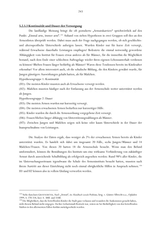 243



5.2.3.3 Kontinuität und Dauer der Versorgung
        Die landläufige Meinung bringt die oft postulierte „Armutskarriere“ sprichwörtlich auf den
Punkt: „Einmal arm, immer arm“.1243 Anhand von sieben Hypothesen in zwei Gruppen soll dies an den
Armenlisten überprüft werden. Dabei muss auch der Frage nachgegangen werden, ob sich geschlechts-
und altersspezifische Unterschiede aufzeigen lassen. Wurden Kinder nur für kurze Zeit versorgt,
während Erwachsene dauerhafte Leistungen empfingen? Bedeutete die einmal notwendig gewordene
Abhängigkeit vom Institut für Frauen etwas anderes als für Männer, für die immerhin die Möglichkeit
bestand, nach dem Ende einer schlechten Auftragslage wieder ihren eigenen Lebensunterhalt verdienen
zu können? Blieben Frauen länger bedürftig als Männer? Waren diese Tendenzen bereits im Kindesalter
erkennbar? Vor allem interessiert auch, ob die schulische Bildung, die den Kindern gewährt wurde, für
Jungen günstigere Auswirkungen gehabt hatten, als für Mädchen.
Hypothesengruppe 1: Kontinuität
(H1): Die meisten Kinder mussten auch als Erwachsene versorgt werden.
(H2): Mädchen mussten häufiger nach der Entlassung aus der Armenschule weiter unterstützt werden
als Jungen.
Hypothesengruppe 2: Dauer
(H3): Die meisten Armen wurden nur kurzzeitig versorgt.
(H4): Die meisten erwachsenen Armen bedurften nur kurzzeitiger Hilfe.
(H5): Kinder wurden die durch die Armenordnung vorgegebene Zeit versorgt.
(H6): Frauen blieben länger abhängig von Unterstützungszahlungen als Männer.
(H7): Zwischen Jungen und Mädchen zeigen sich keine oder kaum Unterschiede in der Dauer der
Inanspruchnahme von Leistungen.

        Die Analyse der Daten ergab, dass weniger als 2% der erwachsenen Armen bereits als Kinder
unterstützt wurden. Es handelt sich dabei um insgesamt 20 Fälle, sechs Jungen/Männer und 14
Mädchen/Frauen. Von diesen 20 hatten 18 die Armenschule besucht. Wenn man den Befund
umformuliert, können die Bemühungen des Instituts um eine wirksame Verhinderung von zukünftiger
Armut durch ausreichende Schulbildung als erfolgreich angesehen werden: Rund 98% aller Kinder, die
im Untersuchungszeitraum irgendwann die Schule des Armeninstituts besucht hatten, mussten nach
ihrem Austritt aus dieser Einrichtung nicht noch einmal obrigkeitliche Hilfen in Anspruch nehmen.1244
H1 und H2 können also in vollem Umfang verworfen werden.




1243
     Siehe dazu kurz GROENEMEYER, Axel: „Armut“, in: Handbuch soziale Probleme, hrsg. v. Günter Albrecht u.a., Opladen
1999, S. 270-318, hier: S. 300f. und 310ff.
1244
     Die Möglichkeit, dass die betreffenden Kinder die Stadt ganz verlassen und woanders ihr Auskommen gesucht haben,
steht diesem Befund nicht entgegen. Da ihre Geburtsstadt Rostock war, wären sie bei Bedürftigkeit von den betreffenden
Städten in den allermeisten Fällen dorthin zurückgeschickt worden.
 
