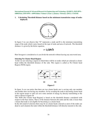 International Journal of Advanced Research in Engineering and Technology (IJARET), ISSN 0976 –
6480(Print), ISSN 0976 – 6499(Online) Volume 4, Issue 1, January- February (2013), © IAEME

1.   Calculating Threshold distance based on the minimum transmission range of nodes
       deployed:




In figure-3 we can observe that “O” represents a node and R is the minimum transmitting
range of the node which varies based on the type of node and area of network. The threshold
distance r is given by the below equation,



Here hexagon is considered as it can divide the network without leaving any uncovered area.

Selecting No Cluster Head Region:
 In this we are selecting a region in which there will be no nodes which are selected as cluster
head within the threshold distance of the sink. This region is called as No Cluster head
Region (NCR) region.




                                        (a)             (b)
                                    Figure-3: Need for No CH region
                                               Figure-3

In figure 3a we can notice that there are two cluster heads one is serving only one member
and another does not having any members. So by avoiding the node to becoming cluster head
in the region nearer to sink can save some amount of energy by directly transmitting to the
sink as shown in figure-3b
This NCR [No Cluster head Region] is based on the threshold distance considered with
respect to the base station. That is if the distance between the node and the sink is lesser than
r means that node is not eligible for becoming as a cluster head.
In the nth round of selection there may be no cluster heads selected as most of the nodes are
dead in such situation the node within the threshold distance will directly transmit to the sink.



                                               54
 