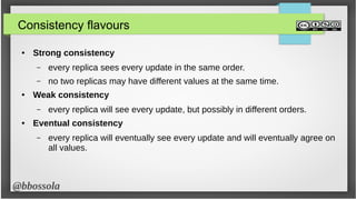 @bbossola
Consistency flavours
● Strong consistency
– every replica sees every update in the same order.
– no two replicas may have different values at the same time.
● Weak consistency
– every replica will see every update, but possibly in different orders.
● Eventual consistency
– every replica will eventually see every update and will eventually agree on
all values.
 