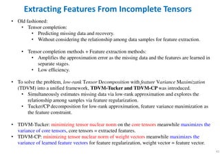 41
Extracting Features From Incomplete Tensors
• Old fashioned:
• Tensor completion:
• Predicting missing data and recovery.
• Without considering the relationship among data samples for feature extraction.
• Tensor completion methods + Feature extraction methods:
• Amplifies the approximation error as the missing data and the features are learned in
separate stages.
• Low efficiency.
• To solve the problem, low-rank Tensor Decomposition with feature Variance Maximization
(TDVM) into a unified framework, TDVM-Tucker and TDVM-CP was introduced.
• Simultaneously estimates missing data via low-rank approximation and explores the
relationship among samples via feature regularization.
• Tucker/CP decomposition for low-rank approximation, feature variance maximization as
the feature constraint.
• TDVM-Tucker: minimizing tensor nuclear norm on the core tensors meanwhile maximizes the
variance of core tensors, core tensors = extracted features.
• TDVM-CP: minimizing tensor nuclear norm of weight vectors meanwhile maximizes the
variance of learned feature vectors for feature regularization, weight vector = feature vector.
 