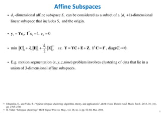6
Affine Subspaces
2
1 1
-dimensional affine subspace can be considered as a subset of a ( 1)-dimensional
linear subspace that includes and the origin.
, 1, 0
min . .
2
T
i i i ii
z
e F
d S d
S
c
s t
λ
λ
+
= = =
+ + = +
y Yc 1 c
C E Z Y YC
ℓ ℓ ℓ
ℓ
i
i
i , , diag( ) .
E.g. motion segmentation ( , , , ) problem involves clustering of data that lie in a
union of 3-dimensional affine subspaces.
T T
x y z time
+ = =E Z 1 C 1 C 0
i
• Elhamifar, E., and Vidal, R.: “Sparse subspace clustering: algorithm, theory, and applications”, IEEE Trans. Pattern Anal. Mach. Intell., 2013, 35, (11),
pp. 2765–2781
• R. Vidal, “Subspace clustering,” IEEE Signal Process. Mag., vol. 28, no. 2, pp. 52–68, Mar. 2011.
 