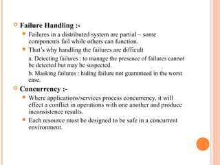  Failure Handling :-
 Failures in a distributed system are partial – some
components fail while others can function.
 That’s why handling the failures are difficult
a. Detecting failures : to manage the presence of failures cannot
be detected but may be suspected.
b. Masking failures : hiding failure not guaranteed in the worst
case.
 Concurrency :-
 Where applications/services process concurrency, it will
effect a conflict in operations with one another and produce
inconsistence results.
 Each resource must be designed to be safe in a concurrent
environment.
 