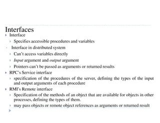 Interface
Specifies accessible procedures and variables
• Interface in distributed system
Can’t access variables directly
Input argument and output argument
Pointers can’t be passed as arguments or returned results
RPC’s Service interface
specification of the procedures of the server, defining the types of the input
and output arguments of each procedure
RMI’s Remote interface
Specification of the methods of an object that are available for objects in other
processes, defining the types of them.
may pass objects or remote object references as arguments or returned result
Interfaces
 